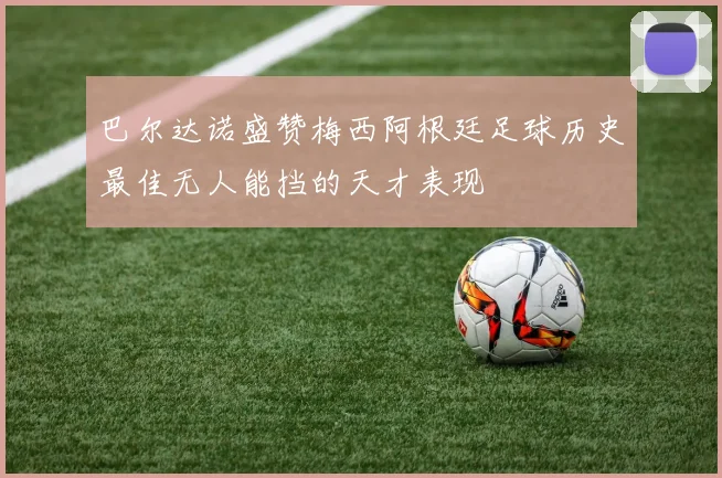 巴尔达诺盛赞梅西阿根廷足球历史最佳无人能挡的天才表现