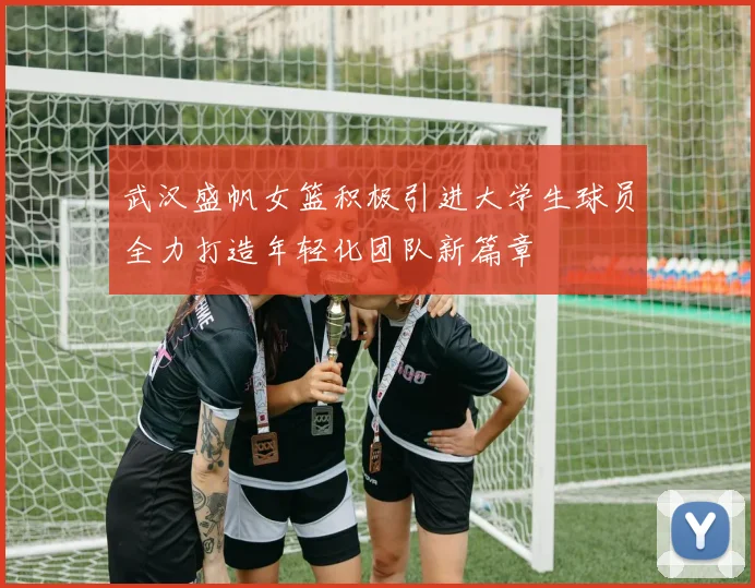 武汉盛帆女篮积极引进大学生球员全力打造年轻化团队新篇章