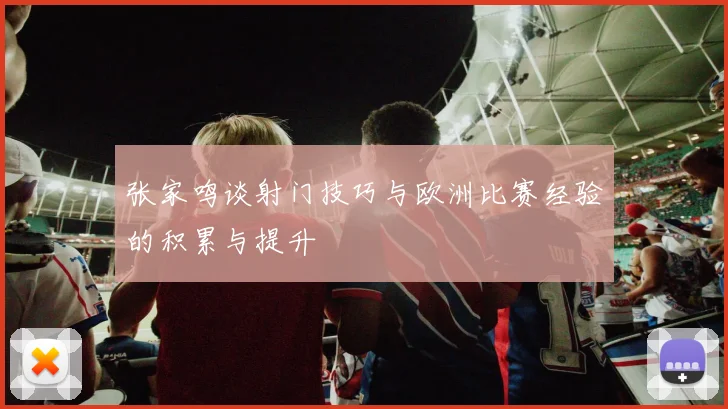 张家鸣谈射门技巧与欧洲比赛经验的积累与提升