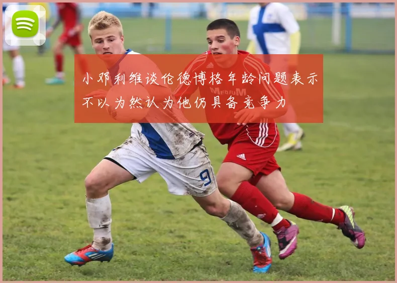 小邓利维谈伦德博格年龄问题表示不以为然认为他仍具备竞争力