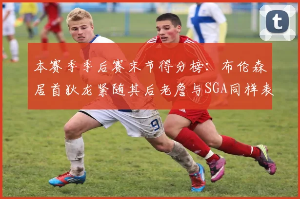 本赛季季后赛末节得分榜：布伦森居首狄龙紧随其后老詹与SGA同样表现出色