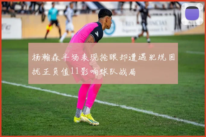 杨瀚森半场表现抢眼却遭遇犯规困扰正负值11影响球队战局