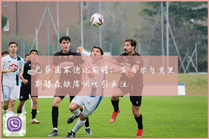 巴萨国家德比前瞻：亚马尔与克里斯滕森缺席训练引关注