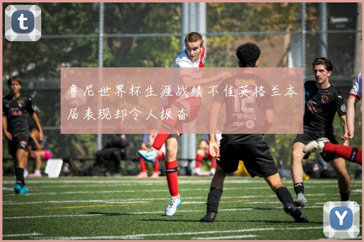鲁尼世界杯生涯战绩不佳英格兰本届表现却令人振奋
