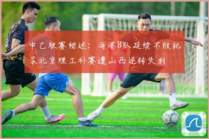 中乙联赛综述：海港B队延续不败纪录北京理工补赛遭山西逆转失利