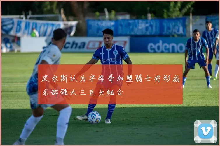 皮尔斯认为字母哥加盟骑士将形成东部强大三巨头组合
