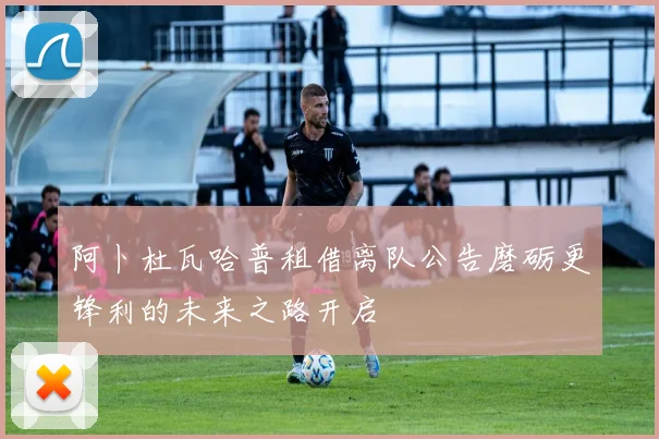 阿卜杜瓦哈普租借离队公告磨砺更锋利的未来之路开启