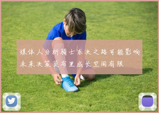 媒体人分析骑士东决之路可能影响未来决策莫布里成长空间有限