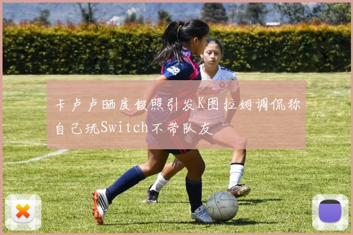 卡卢卢晒度假照引发K图拉姆调侃称自己玩Switch不带队友