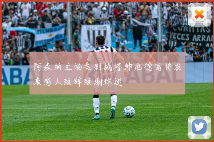 阿森纳主场告别战塔帅厄德高将发表感人致辞致谢球迷