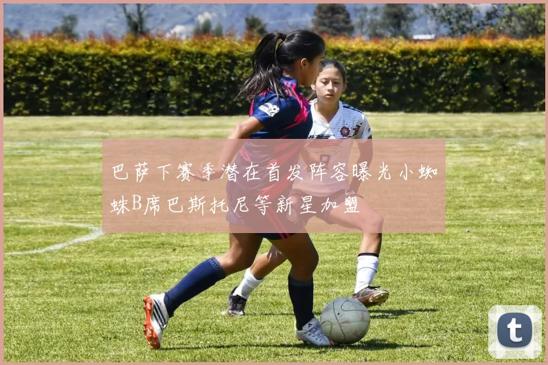 巴萨下赛季潜在首发阵容曝光小蜘蛛B席巴斯托尼等新星加盟