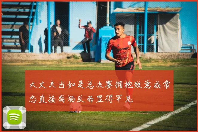 大丈夫当如是总决赛拥抱致意成常态直接离场反而显得罕见