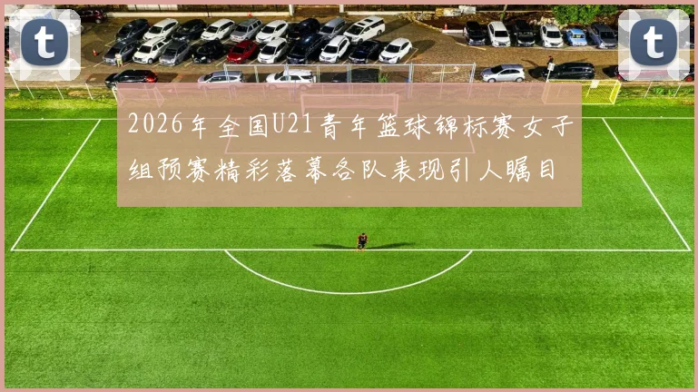 2026年全国U21青年篮球锦标赛女子组预赛精彩落幕各队表现引人瞩目