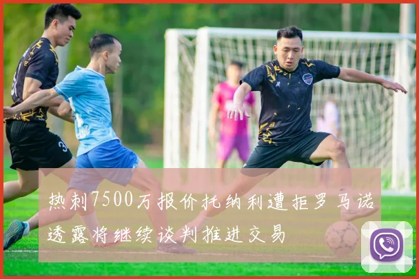 热刺7500万报价托纳利遭拒罗马诺透露将继续谈判推进交易