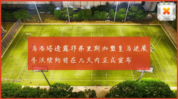马洛塔透露邓弗里斯加盟皇马进展齐沃续约将在几天内正式宣布