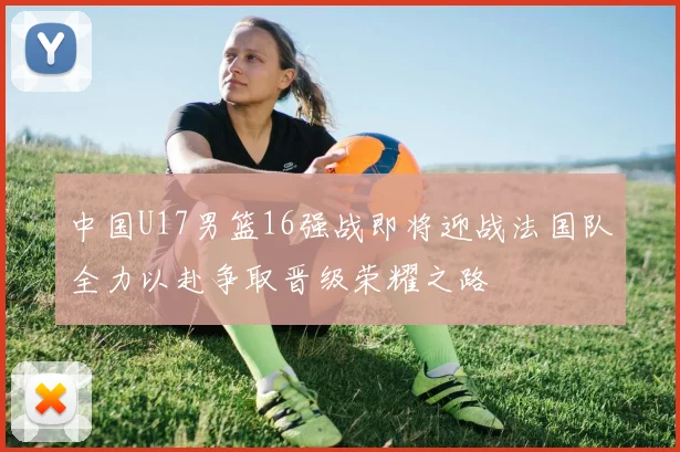 中国U17男篮16强战即将迎战法国队全力以赴争取晋级荣耀之路