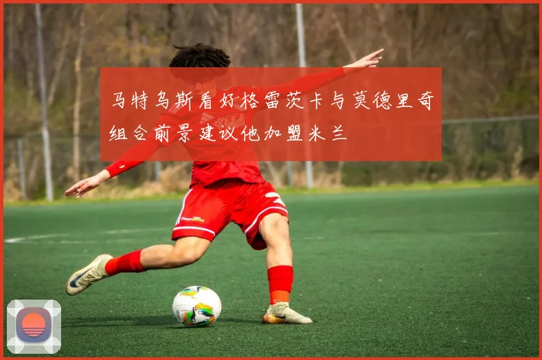 马特乌斯看好格雷茨卡与莫德里奇组合前景建议他加盟米兰